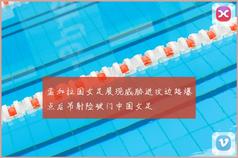 孟加拉国女足展现威胁进攻边路爆点后吊射险破门中国女足