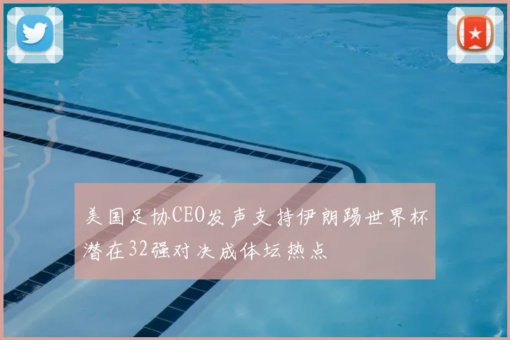 美国足协CEO发声支持伊朗踢世界杯潜在32强对决成体坛热点