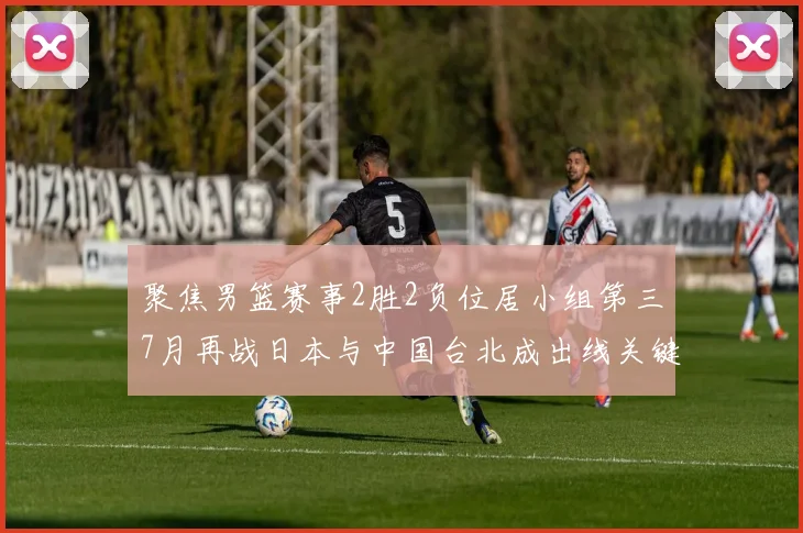 聚焦男篮赛事2胜2负位居小组第三7月再战日本与中国台北成出线关键