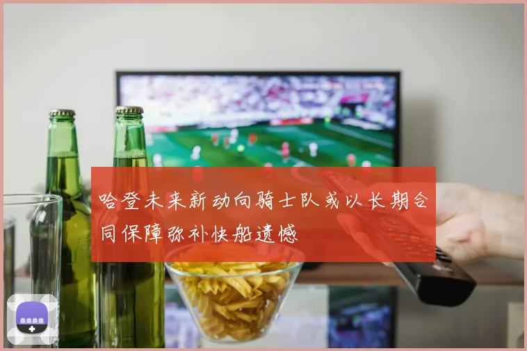 哈登未来新动向骑士队或以长期合同保障弥补快船遗憾