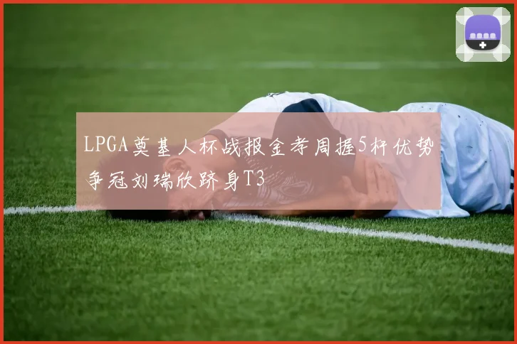 LPGA奠基人杯战报金孝周握5杆优势争冠刘瑞欣跻身T3
