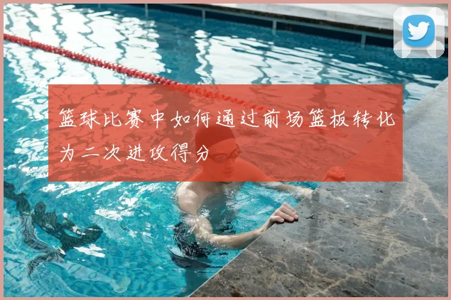 篮球比赛中如何通过前场篮板转化为二次进攻得分