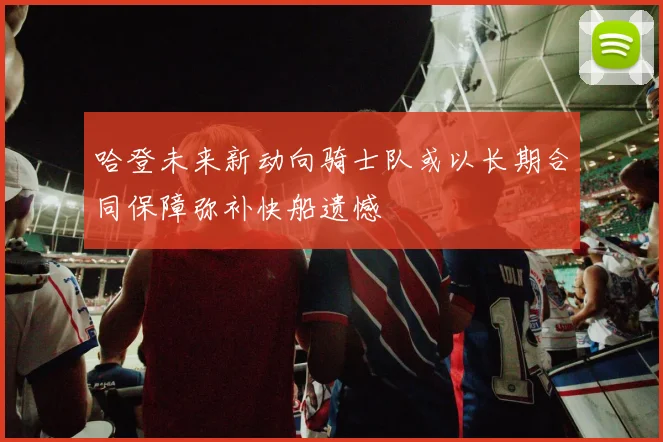 哈登未来新动向骑士队或以长期合同保障弥补快船遗憾