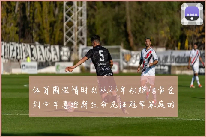 体育圈温情时刻从23年初赠7g黄金到今年喜迎新生命见证冠军家庭的深情厚谊