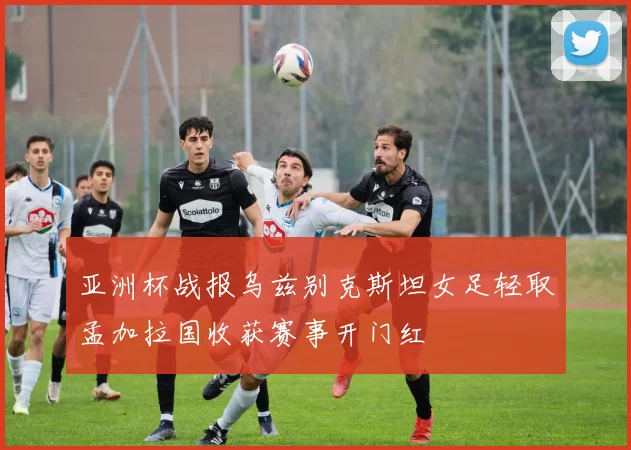 亚洲杯战报乌兹别克斯坦女足轻取孟加拉国收获赛事开门红