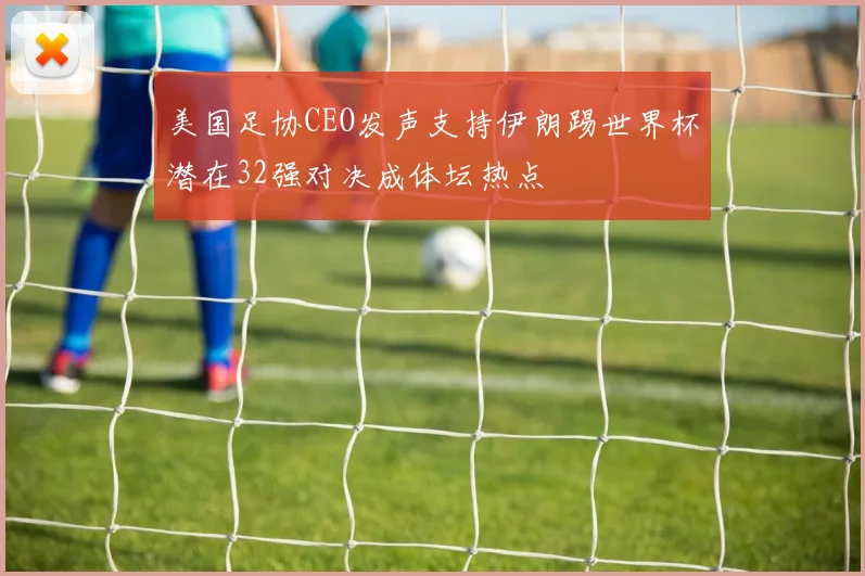 美国足协CEO发声支持伊朗踢世界杯潜在32强对决成体坛热点