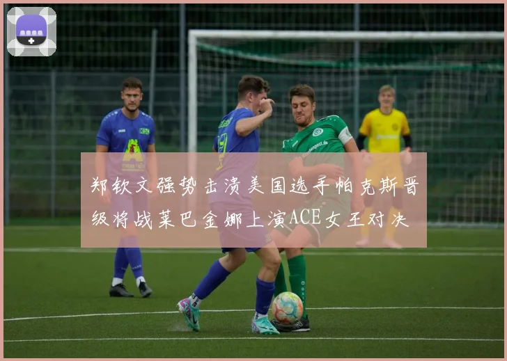 郑钦文强势击溃美国选手帕克斯晋级将战莱巴金娜上演ACE女王对决