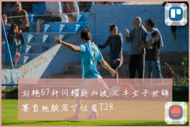 刘艳67杆闪耀新加坡 汇丰女子世锦赛首轮殷若宁位居T28