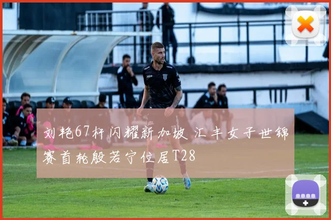 刘艳67杆闪耀新加坡 汇丰女子世锦赛首轮殷若宁位居T28