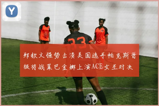 郑钦文强势击溃美国选手帕克斯晋级将战莱巴金娜上演ACE女王对决