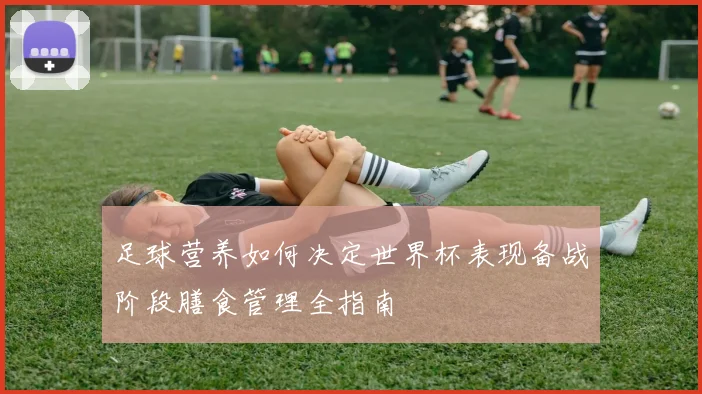 足球营养如何决定世界杯表现备战阶段膳食管理全指南